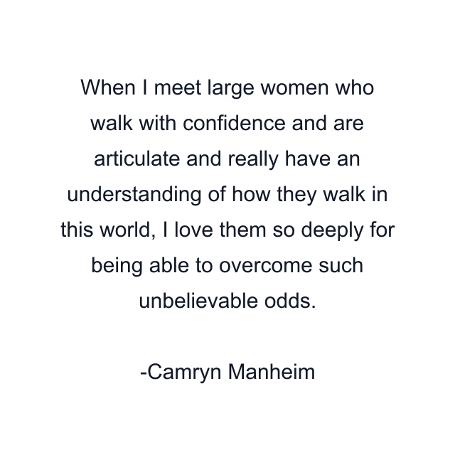 When I meet large women who walk with confidence and are articulate and really have an understanding of how they walk in this world, I love them so deeply for being able to overcome such unbelievable odds.