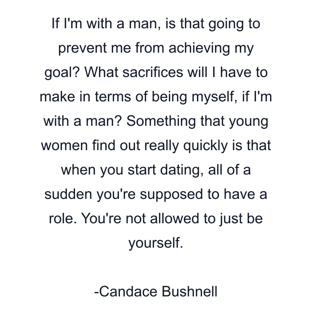 If I'm with a man, is that going to prevent me from achieving my goal? What sacrifices will I have to make in terms of being myself, if I'm with a man? Something that young women find out really quickly is that when you start dating, all of a sudden you're supposed to have a role. You're not allowed to just be yourself.