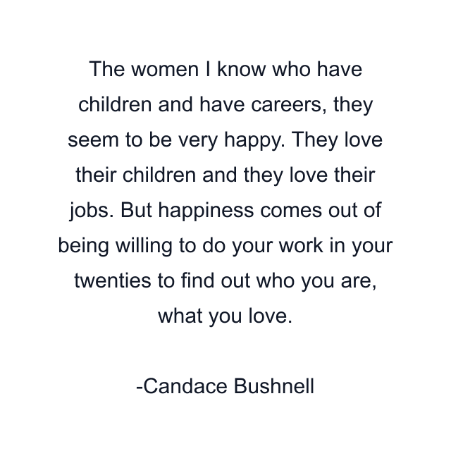 The women I know who have children and have careers, they seem to be very happy. They love their children and they love their jobs. But happiness comes out of being willing to do your work in your twenties to find out who you are, what you love.