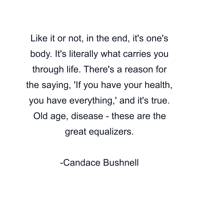 Like it or not, in the end, it's one's body. It's literally what carries you through life. There's a reason for the saying, 'If you have your health, you have everything,' and it's true. Old age, disease - these are the great equalizers.