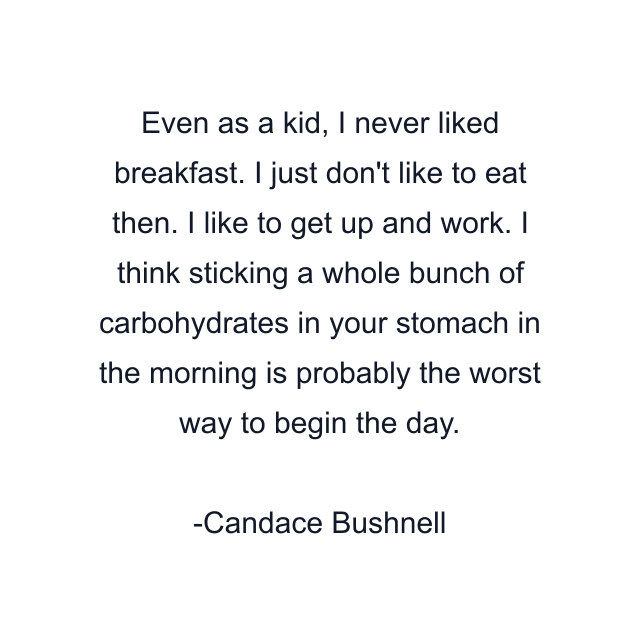 Even as a kid, I never liked breakfast. I just don't like to eat then. I like to get up and work. I think sticking a whole bunch of carbohydrates in your stomach in the morning is probably the worst way to begin the day.