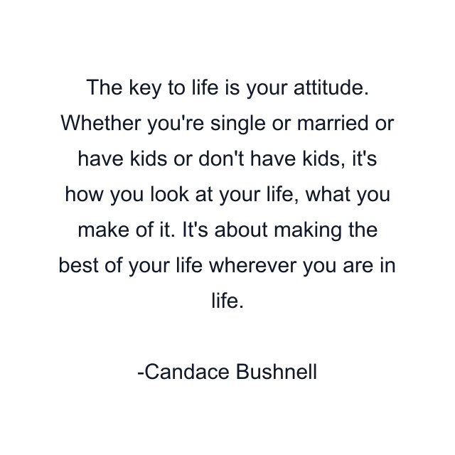 The key to life is your attitude. Whether you're single or married or have kids or don't have kids, it's how you look at your life, what you make of it. It's about making the best of your life wherever you are in life.