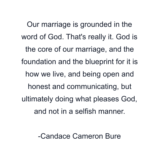 Our marriage is grounded in the word of God. That's really it. God is the core of our marriage, and the foundation and the blueprint for it is how we live, and being open and honest and communicating, but ultimately doing what pleases God, and not in a selfish manner.