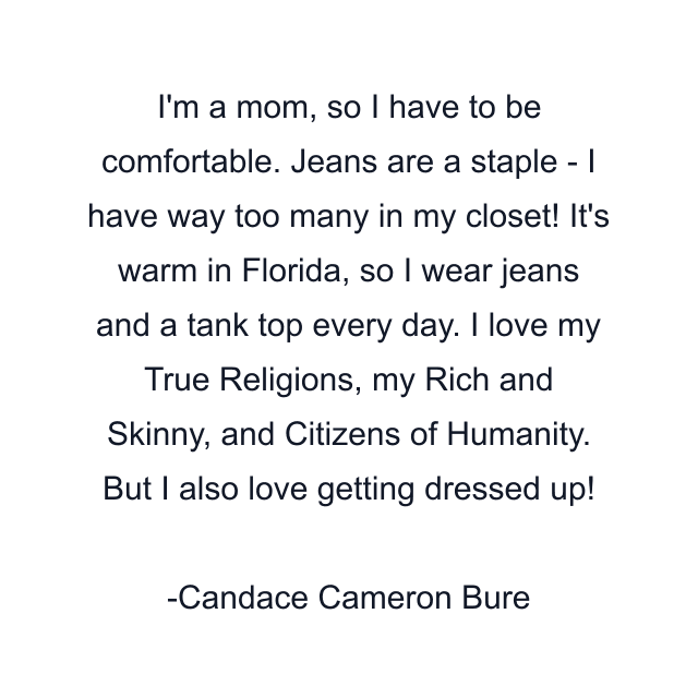 I'm a mom, so I have to be comfortable. Jeans are a staple - I have way too many in my closet! It's warm in Florida, so I wear jeans and a tank top every day. I love my True Religions, my Rich and Skinny, and Citizens of Humanity. But I also love getting dressed up!