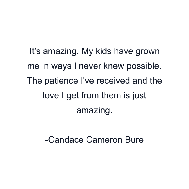 It's amazing. My kids have grown me in ways I never knew possible. The patience I've received and the love I get from them is just amazing.