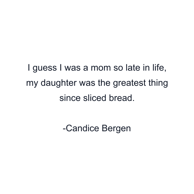 I guess I was a mom so late in life, my daughter was the greatest thing since sliced bread.