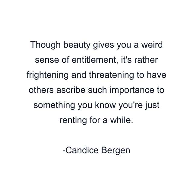 Though beauty gives you a weird sense of entitlement, it's rather frightening and threatening to have others ascribe such importance to something you know you're just renting for a while.