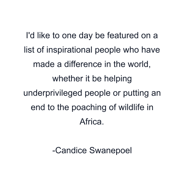 I'd like to one day be featured on a list of inspirational people who have made a difference in the world, whether it be helping underprivileged people or putting an end to the poaching of wildlife in Africa.