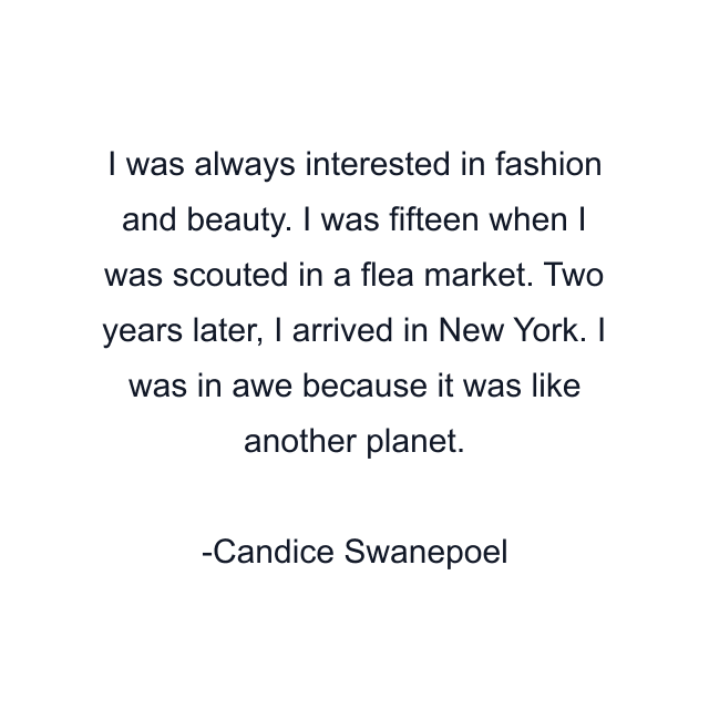 I was always interested in fashion and beauty. I was fifteen when I was scouted in a flea market. Two years later, I arrived in New York. I was in awe because it was like another planet.