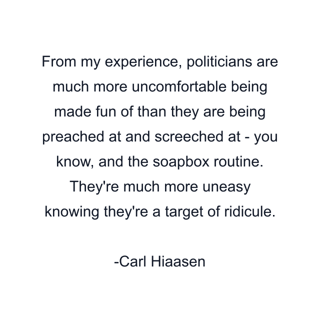 From my experience, politicians are much more uncomfortable being made fun of than they are being preached at and screeched at - you know, and the soapbox routine. They're much more uneasy knowing they're a target of ridicule.