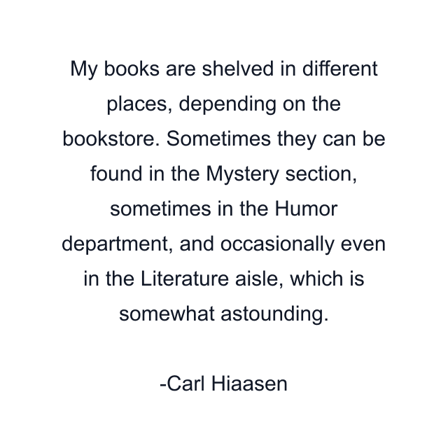 My books are shelved in different places, depending on the bookstore. Sometimes they can be found in the Mystery section, sometimes in the Humor department, and occasionally even in the Literature aisle, which is somewhat astounding.