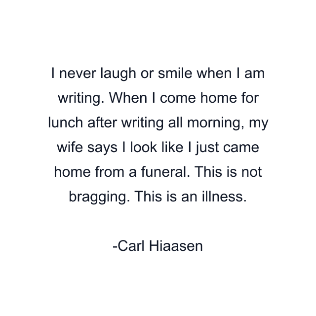 I never laugh or smile when I am writing. When I come home for lunch after writing all morning, my wife says I look like I just came home from a funeral. This is not bragging. This is an illness.