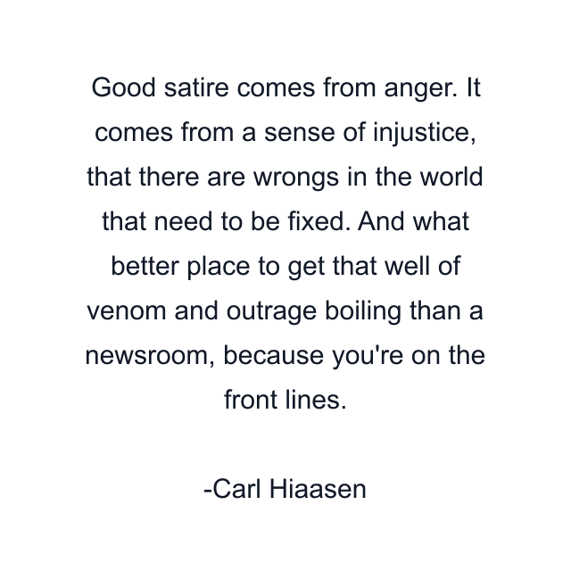 Good satire comes from anger. It comes from a sense of injustice, that there are wrongs in the world that need to be fixed. And what better place to get that well of venom and outrage boiling than a newsroom, because you're on the front lines.