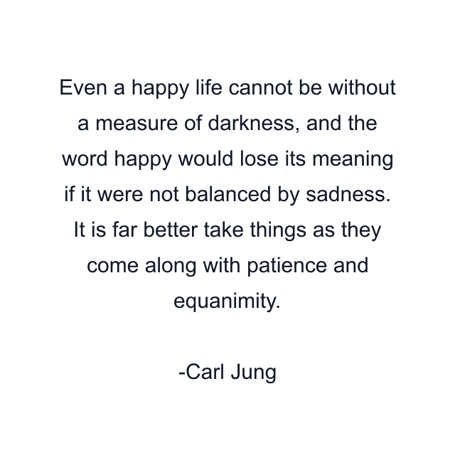 Even a happy life cannot be without a measure of darkness, and the word happy would lose its meaning if it were not balanced by sadness. It is far better take things as they come along with patience and equanimity.