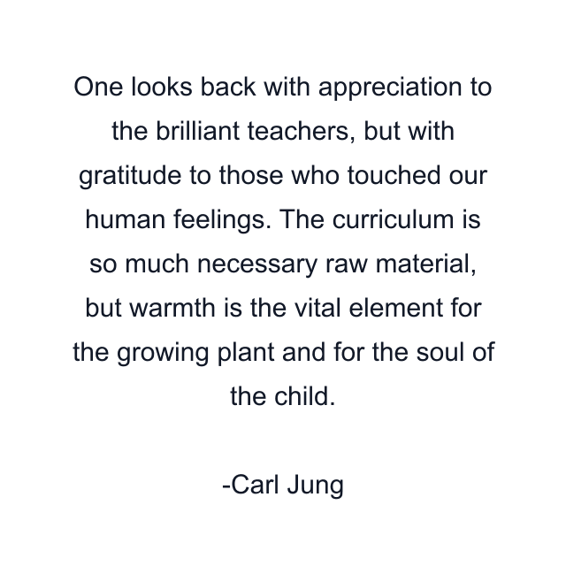 One looks back with appreciation to the brilliant teachers, but with gratitude to those who touched our human feelings. The curriculum is so much necessary raw material, but warmth is the vital element for the growing plant and for the soul of the child.