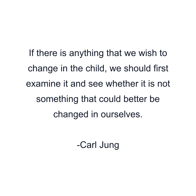 If there is anything that we wish to change in the child, we should first examine it and see whether it is not something that could better be changed in ourselves.