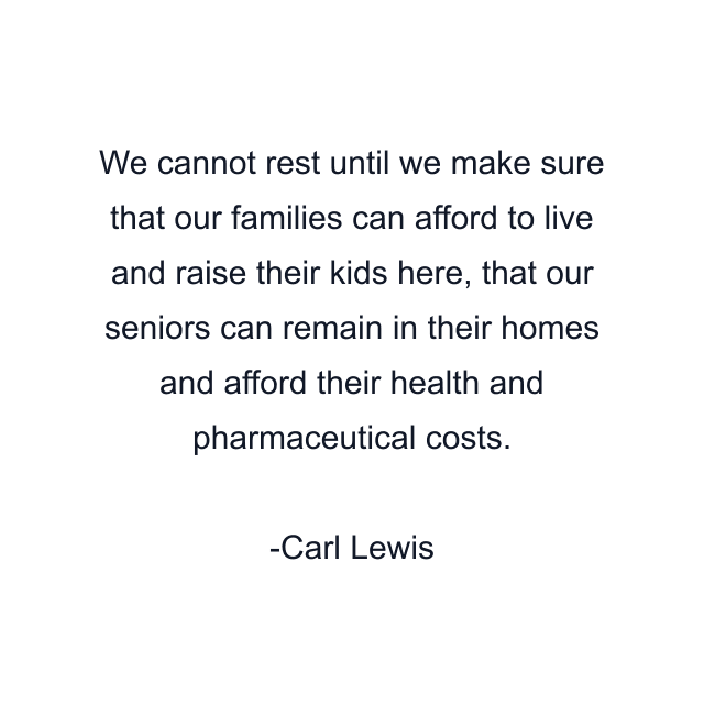 We cannot rest until we make sure that our families can afford to live and raise their kids here, that our seniors can remain in their homes and afford their health and pharmaceutical costs.