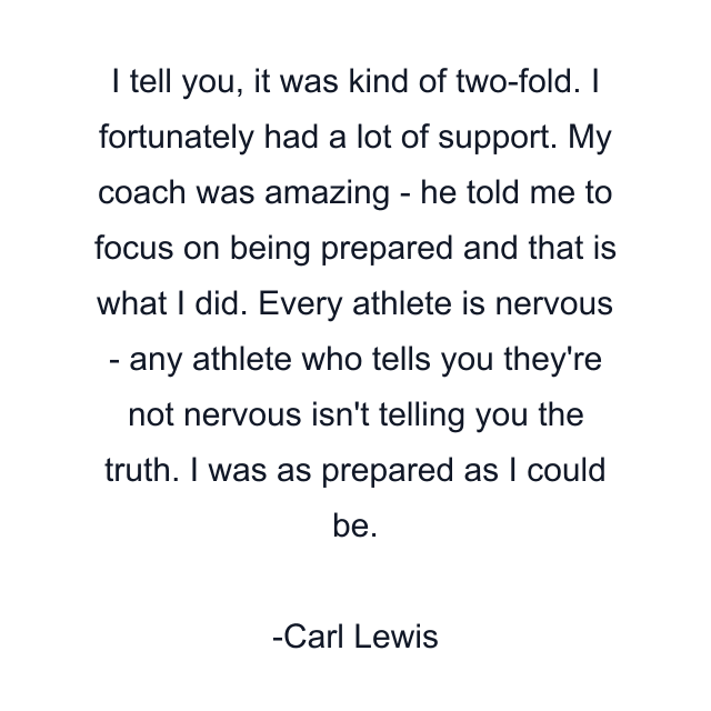 I tell you, it was kind of two-fold. I fortunately had a lot of support. My coach was amazing - he told me to focus on being prepared and that is what I did. Every athlete is nervous - any athlete who tells you they're not nervous isn't telling you the truth. I was as prepared as I could be.