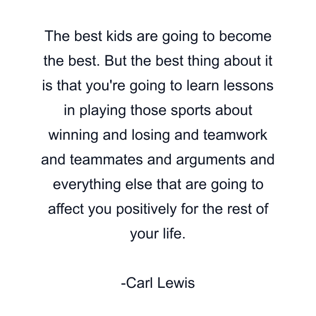 The best kids are going to become the best. But the best thing about it is that you're going to learn lessons in playing those sports about winning and losing and teamwork and teammates and arguments and everything else that are going to affect you positively for the rest of your life.