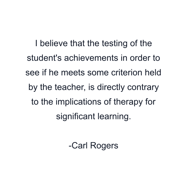 I believe that the testing of the student's achievements in order to see if he meets some criterion held by the teacher, is directly contrary to the implications of therapy for significant learning.