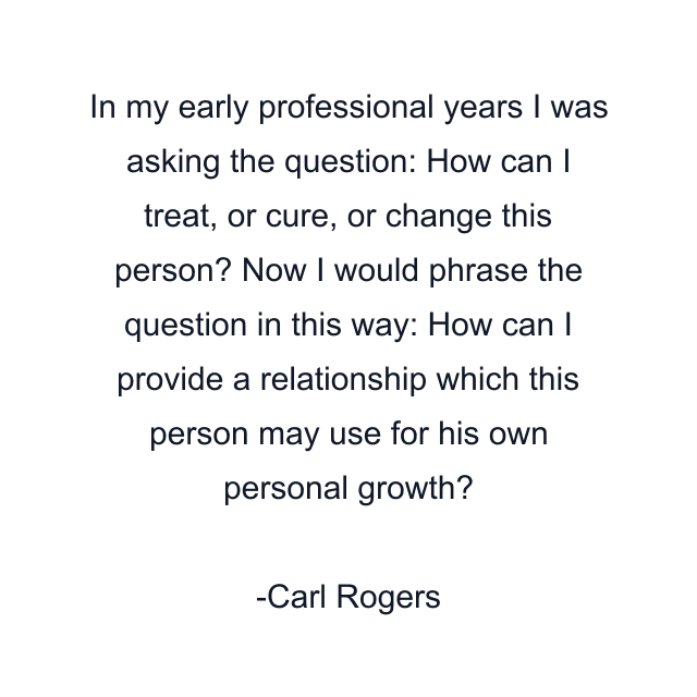 In my early professional years I was asking the question: How can I treat, or cure, or change this person? Now I would phrase the question in this way: How can I provide a relationship which this person may use for his own personal growth?