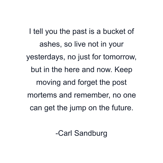 I tell you the past is a bucket of ashes, so live not in your yesterdays, no just for tomorrow, but in the here and now. Keep moving and forget the post mortems and remember, no one can get the jump on the future.