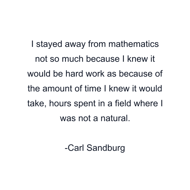 I stayed away from mathematics not so much because I knew it would be hard work as because of the amount of time I knew it would take, hours spent in a field where I was not a natural.