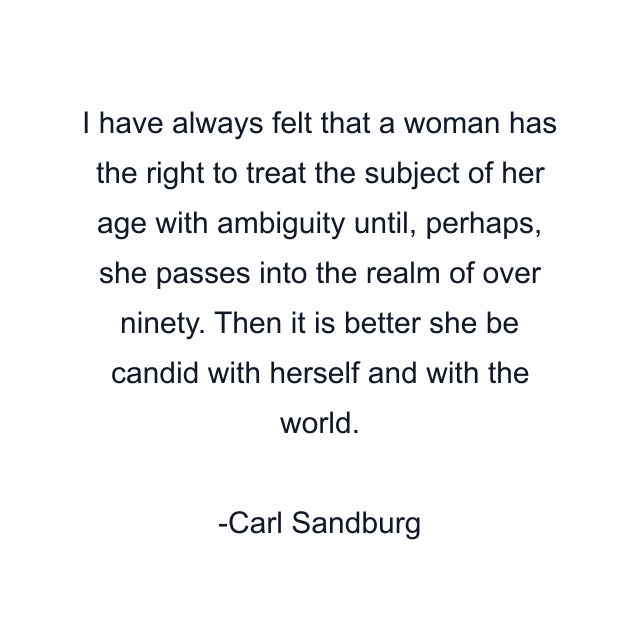 I have always felt that a woman has the right to treat the subject of her age with ambiguity until, perhaps, she passes into the realm of over ninety. Then it is better she be candid with herself and with the world.