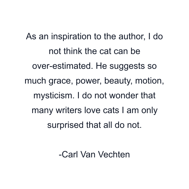 As an inspiration to the author, I do not think the cat can be over-estimated. He suggests so much grace, power, beauty, motion, mysticism. I do not wonder that many writers love cats I am only surprised that all do not.