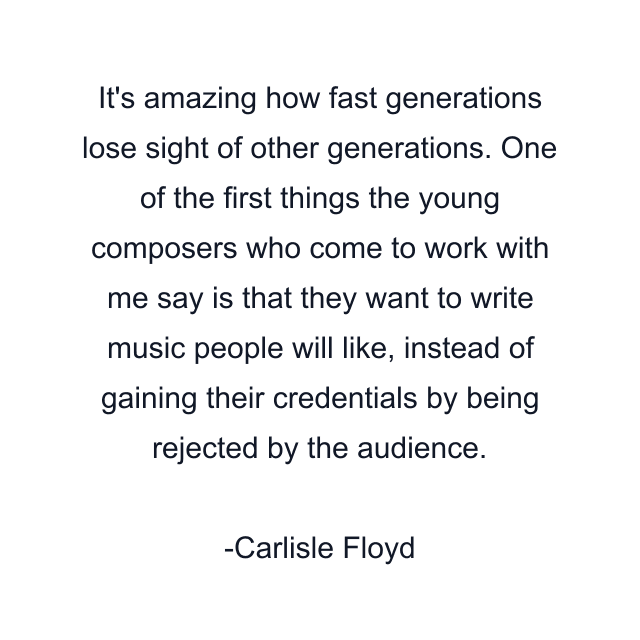 It's amazing how fast generations lose sight of other generations. One of the first things the young composers who come to work with me say is that they want to write music people will like, instead of gaining their credentials by being rejected by the audience.