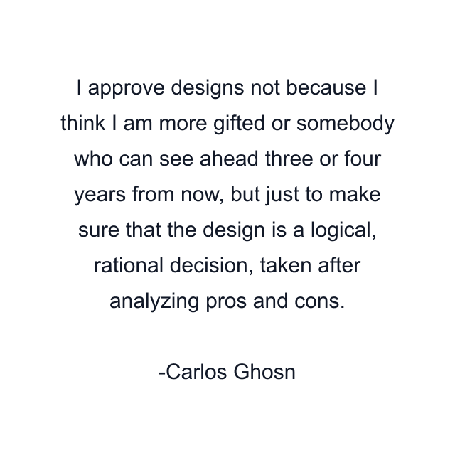 I approve designs not because I think I am more gifted or somebody who can see ahead three or four years from now, but just to make sure that the design is a logical, rational decision, taken after analyzing pros and cons.