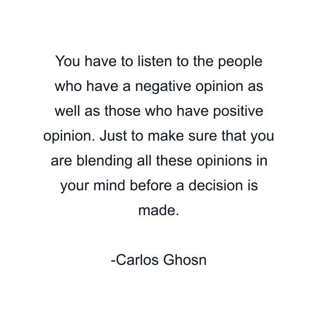 You have to listen to the people who have a negative opinion as well as those who have positive opinion. Just to make sure that you are blending all these opinions in your mind before a decision is made.