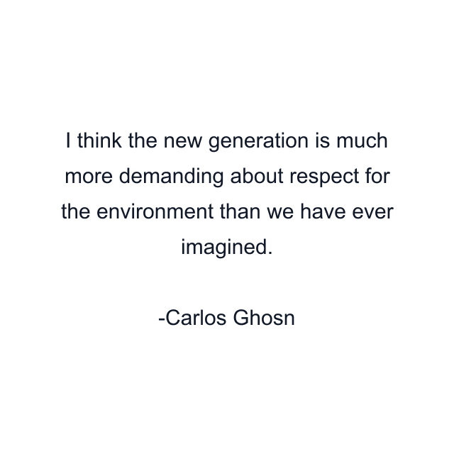 I think the new generation is much more demanding about respect for the environment than we have ever imagined.