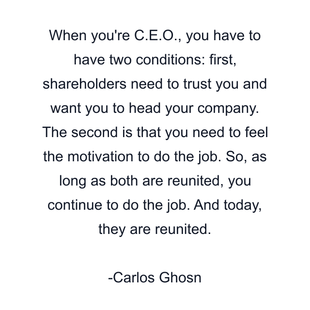 When you're C.E.O., you have to have two conditions: first, shareholders need to trust you and want you to head your company. The second is that you need to feel the motivation to do the job. So, as long as both are reunited, you continue to do the job. And today, they are reunited.