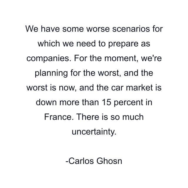 We have some worse scenarios for which we need to prepare as companies. For the moment, we're planning for the worst, and the worst is now, and the car market is down more than 15 percent in France. There is so much uncertainty.