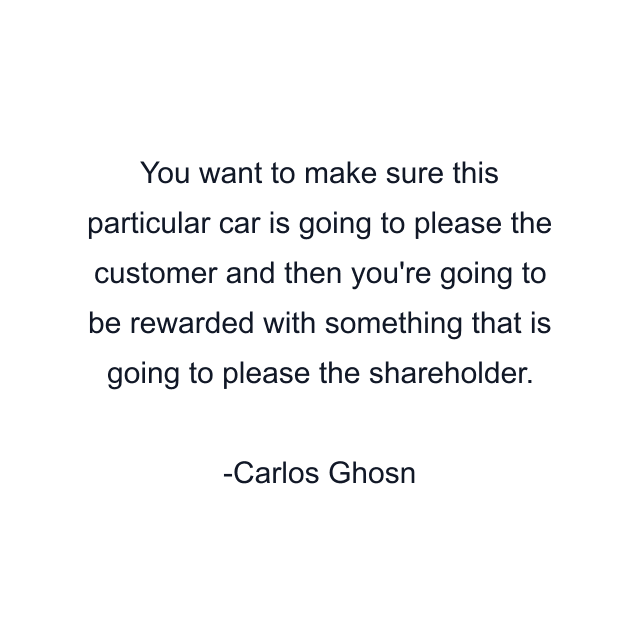 You want to make sure this particular car is going to please the customer and then you're going to be rewarded with something that is going to please the shareholder.