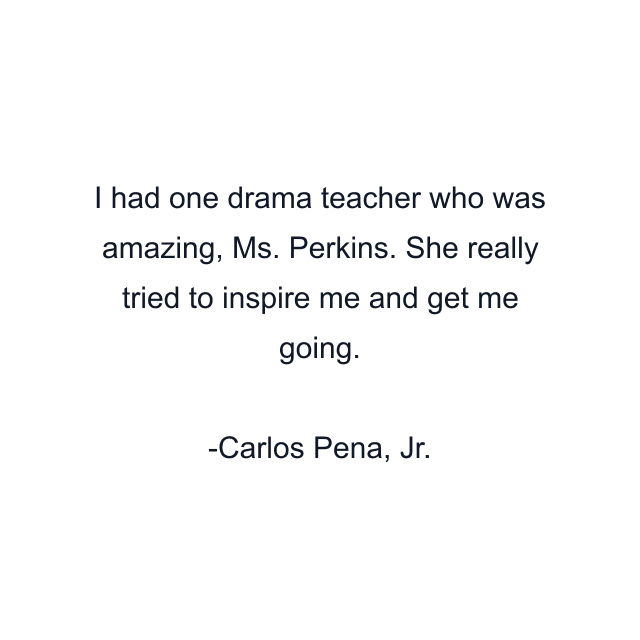 I had one drama teacher who was amazing, Ms. Perkins. She really tried to inspire me and get me going.