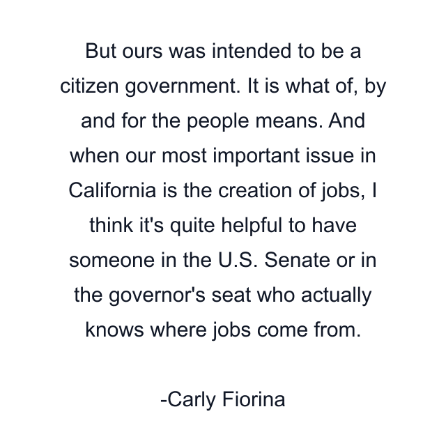 But ours was intended to be a citizen government. It is what of, by and for the people means. And when our most important issue in California is the creation of jobs, I think it's quite helpful to have someone in the U.S. Senate or in the governor's seat who actually knows where jobs come from.