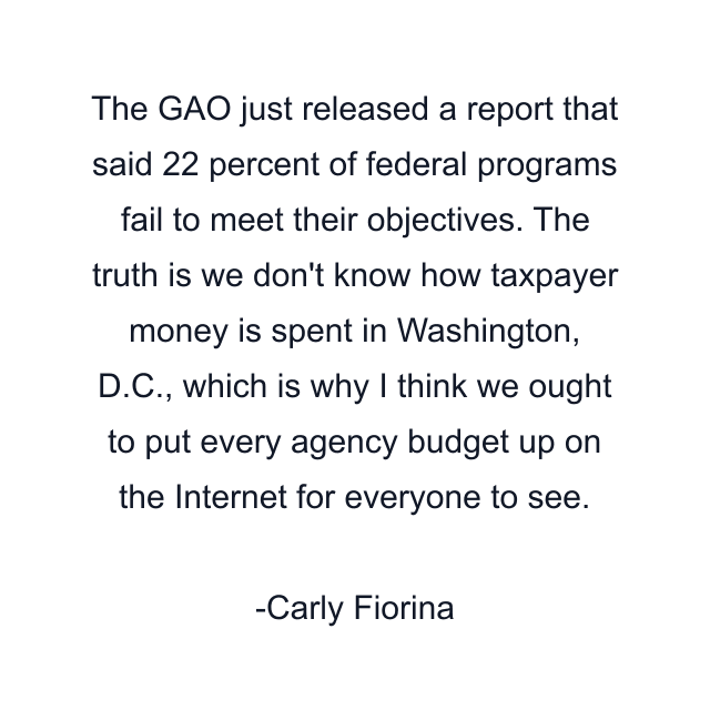 The GAO just released a report that said 22 percent of federal programs fail to meet their objectives. The truth is we don't know how taxpayer money is spent in Washington, D.C., which is why I think we ought to put every agency budget up on the Internet for everyone to see.