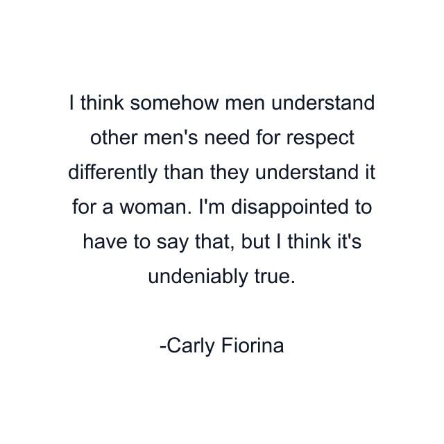 I think somehow men understand other men's need for respect differently than they understand it for a woman. I'm disappointed to have to say that, but I think it's undeniably true.