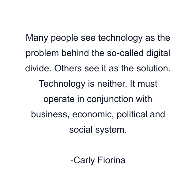 Many people see technology as the problem behind the so-called digital divide. Others see it as the solution. Technology is neither. It must operate in conjunction with business, economic, political and social system.