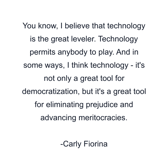 You know, I believe that technology is the great leveler. Technology permits anybody to play. And in some ways, I think technology - it's not only a great tool for democratization, but it's a great tool for eliminating prejudice and advancing meritocracies.