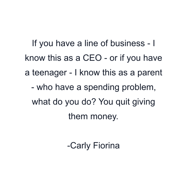 If you have a line of business - I know this as a CEO - or if you have a teenager - I know this as a parent - who have a spending problem, what do you do? You quit giving them money.