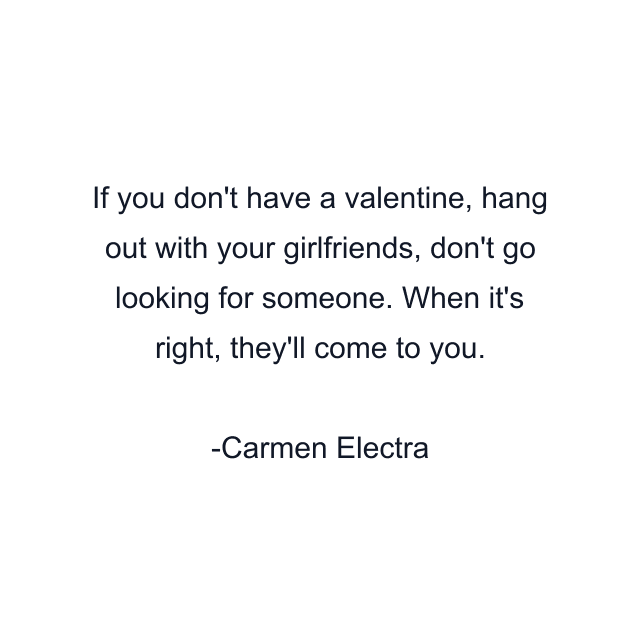 If you don't have a valentine, hang out with your girlfriends, don't go looking for someone. When it's right, they'll come to you.