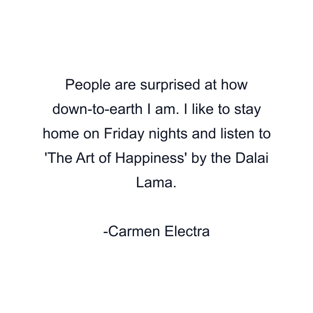 People are surprised at how down-to-earth I am. I like to stay home on Friday nights and listen to 'The Art of Happiness' by the Dalai Lama.