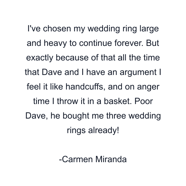 I've chosen my wedding ring large and heavy to continue forever. But exactly because of that all the time that Dave and I have an argument I feel it like handcuffs, and on anger time I throw it in a basket. Poor Dave, he bought me three wedding rings already!