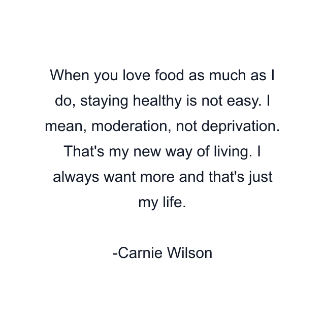 When you love food as much as I do, staying healthy is not easy. I mean, moderation, not deprivation. That's my new way of living. I always want more and that's just my life.