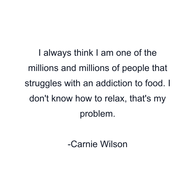 I always think I am one of the millions and millions of people that struggles with an addiction to food. I don't know how to relax, that's my problem.