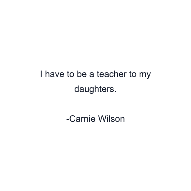 I have to be a teacher to my daughters.