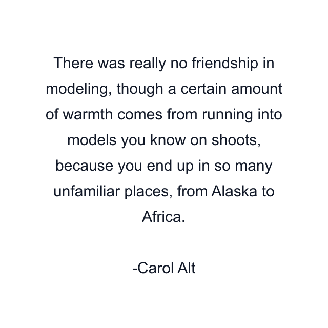 There was really no friendship in modeling, though a certain amount of warmth comes from running into models you know on shoots, because you end up in so many unfamiliar places, from Alaska to Africa.